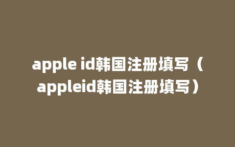 apple id韩国注册填写（appleid韩国注册填写）