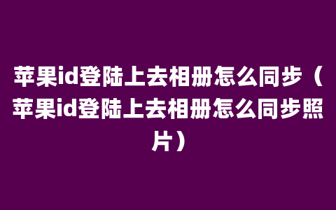 苹果id登陆上去相册怎么同步（苹果id登陆上去相册怎么同步照片）