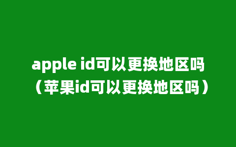 apple id可以更换地区吗（苹果id可以更换地区吗）