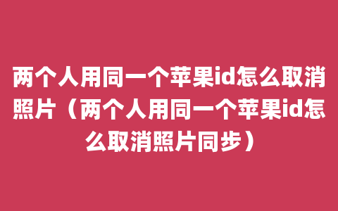 两个人用同一个苹果id怎么取消照片（两个人用同一个苹果id怎么取消照片同步）