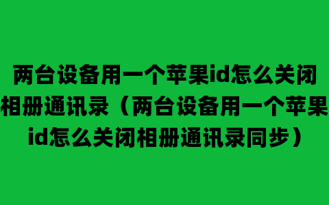 两台设备用一个苹果id怎么关闭相册通讯录（两台设备用一个苹果id怎么关闭相册通讯录同步）