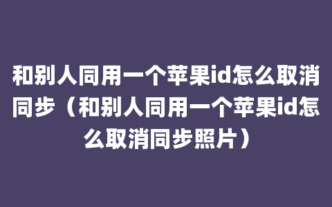 和别人同用一个苹果id怎么取消同步（和别人同用一个苹果id怎么取消同步照片）