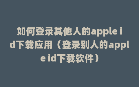 如何登录其他人的apple id下载应用（登录别人的apple id下载软件）