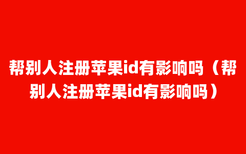 帮别人注册苹果id有影响吗（帮别人注册苹果id有影响吗）