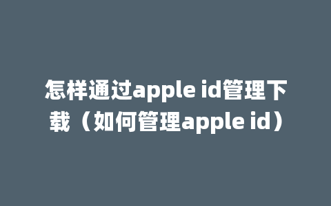 怎样通过apple id管理下载（如何管理apple id）