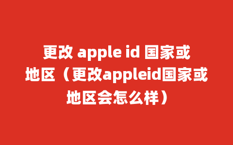 更改 apple id 国家或地区（更改appleid国家或地区会怎么样）