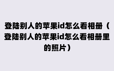 登陆别人的苹果id怎么看相册（登陆别人的苹果id怎么看相册里的照片）