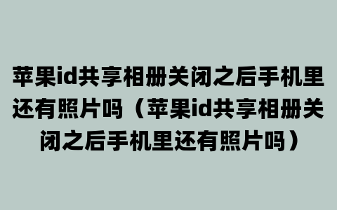 苹果id共享相册关闭之后手机里还有照片吗（苹果id共享相册关闭之后手机里还有照片吗）