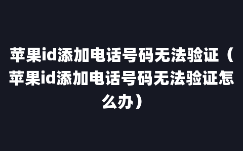 苹果id添加电话号码无法验证（苹果id添加电话号码无法验证怎么办）