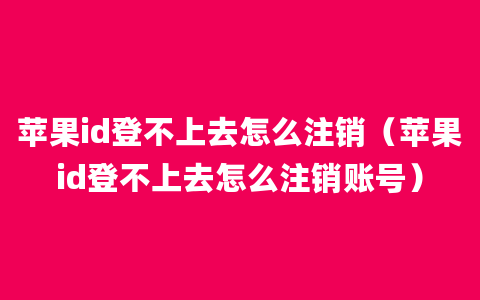 苹果id登不上去怎么注销（苹果id登不上去怎么注销账号）