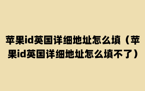 苹果id英国详细地址怎么填（苹果id英国详细地址怎么填不了）