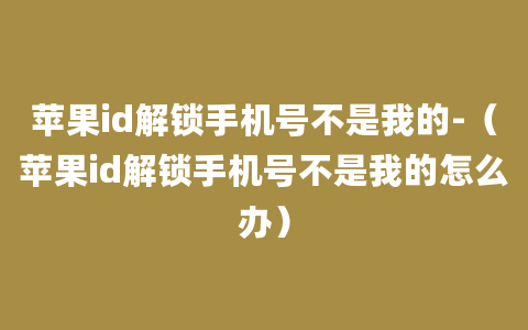 苹果id解锁手机号不是我的-（苹果id解锁手机号不是我的怎么办）