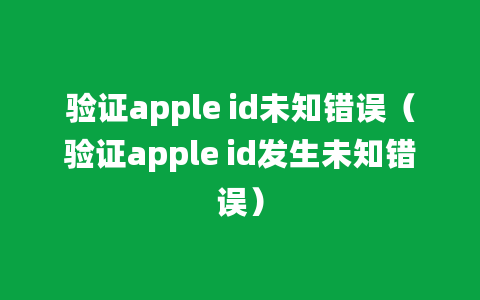 验证apple id未知错误（验证apple id发生未知错误）